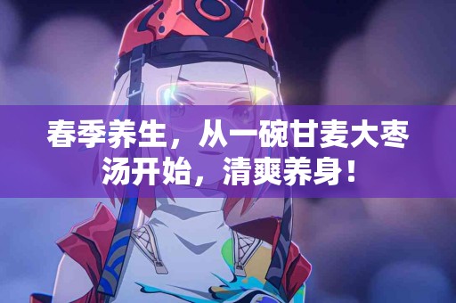 春季养生，从一碗甘麦大枣汤开始，清爽养身！