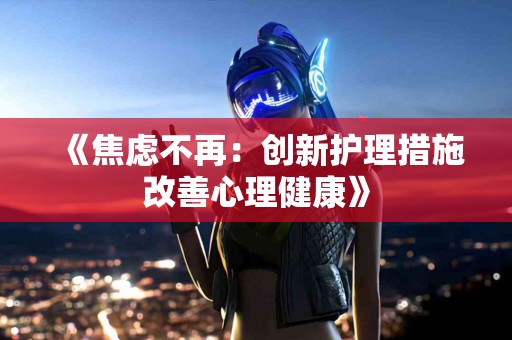 《焦虑不再：创新护理措施改善心理健康》