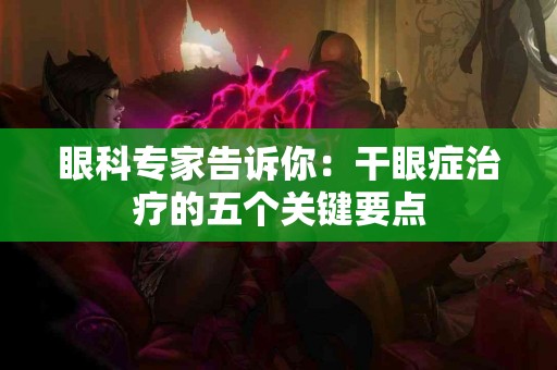 眼科专家告诉你：干眼症治疗的五个关键要点