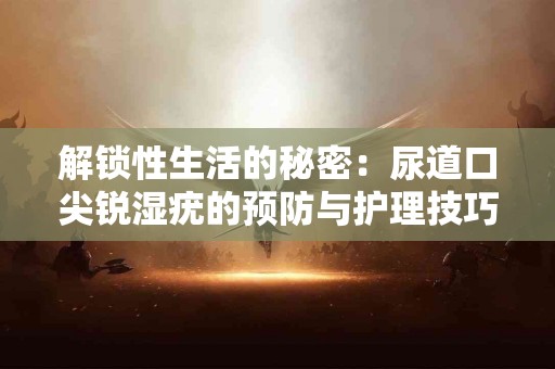 解锁性生活的秘密：尿道口尖锐湿疣的预防与护理技巧