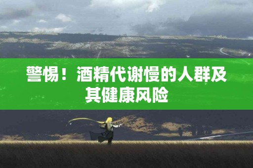 警惕！酒精代谢慢的人群及其健康风险