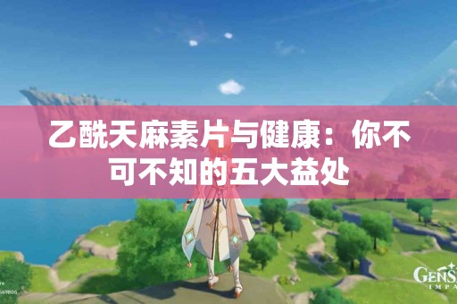 乙酰天麻素片与健康：你不可不知的五大益处