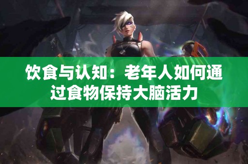 饮食与认知：老年人如何通过食物保持大脑活力