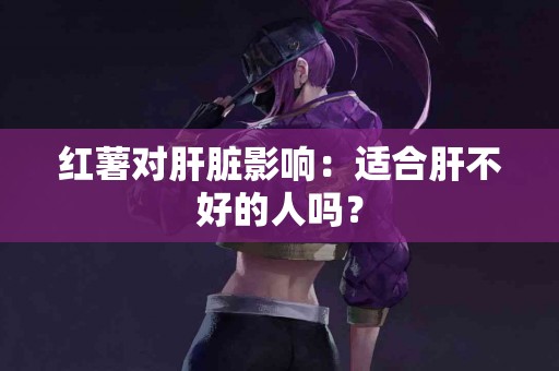 红薯对肝脏影响：适合肝不好的人吗？