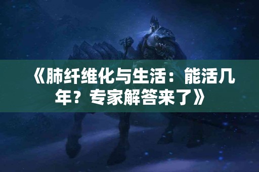《肺纤维化与生活：能活几年？专家解答来了》