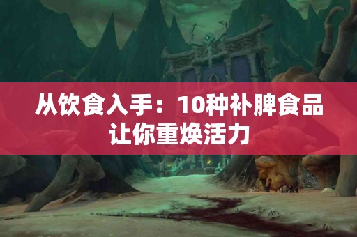 从饮食入手：10种补脾食品让你重焕活力