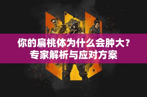 你的扁桃体为什么会肿大？专家解析与应对方案