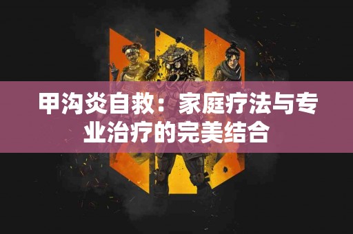 甲沟炎自救：家庭疗法与专业治疗的完美结合