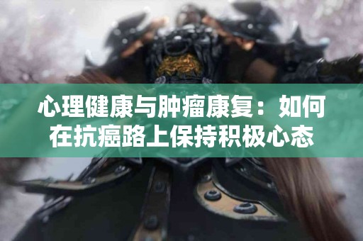 心理健康与肿瘤康复：如何在抗癌路上保持积极心态