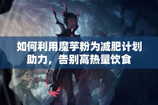 如何利用魔芋粉为减肥计划助力，告别高热量饮食