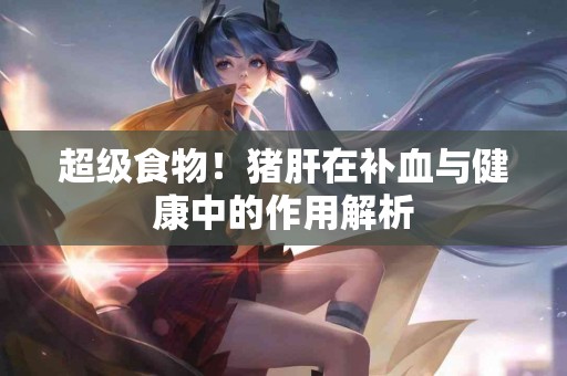 超级食物！猪肝在补血与健康中的作用解析