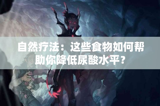 自然疗法：这些食物如何帮助你降低尿酸水平？