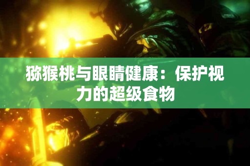 猕猴桃与眼睛健康：保护视力的超级食物