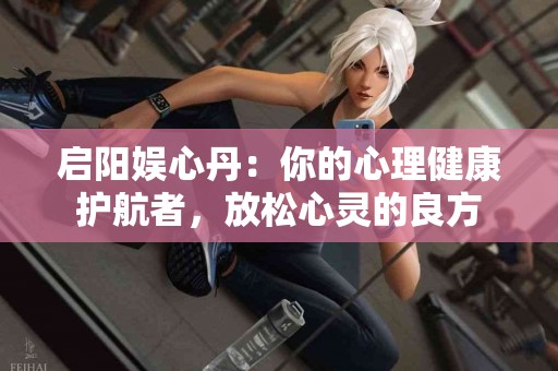 启阳娱心丹：你的心理健康护航者，放松心灵的良方