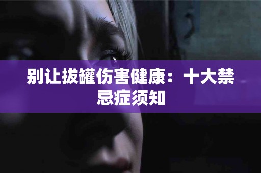别让拔罐伤害健康：十大禁忌症须知
