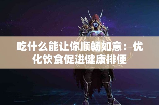 吃什么能让你顺畅如意：优化饮食促进健康排便