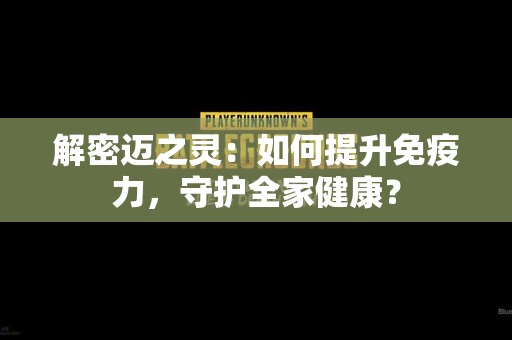 解密迈之灵：如何提升免疫力，守护全家健康？