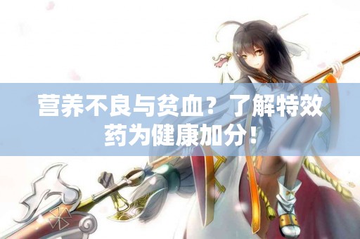 营养不良与贫血？了解特效药为健康加分！