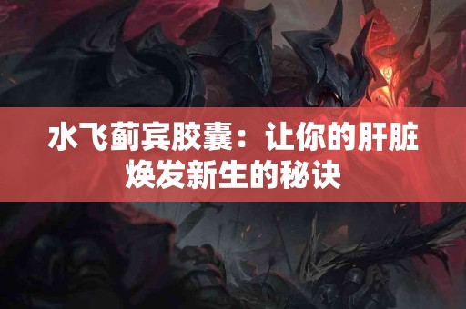 水飞蓟宾胶囊：让你的肝脏焕发新生的秘诀