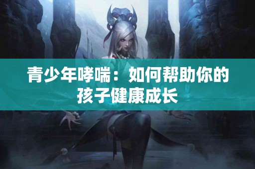 青少年哮喘：如何帮助你的孩子健康成长