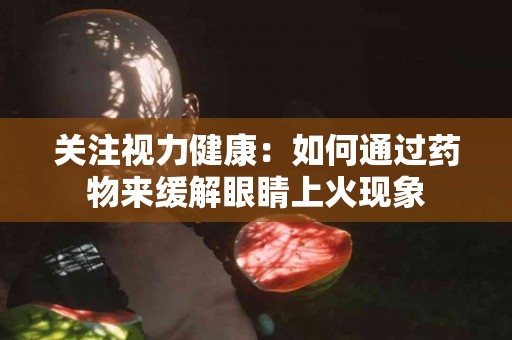 关注视力健康：如何通过药物来缓解眼睛上火现象