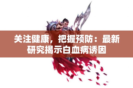 关注健康，把握预防：最新研究揭示白血病诱因