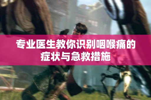专业医生教你识别咽喉痛的症状与急救措施