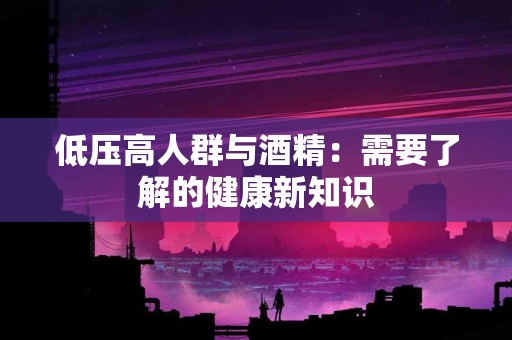 低压高人群与酒精：需要了解的健康新知识