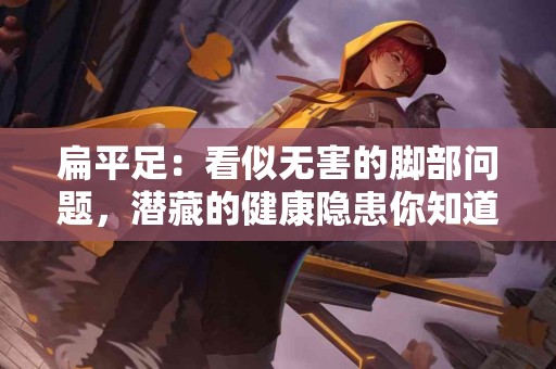 扁平足：看似无害的脚部问题，潜藏的健康隐患你知道多少？