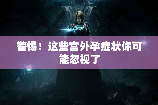 警惕！这些宫外孕症状你可能忽视了