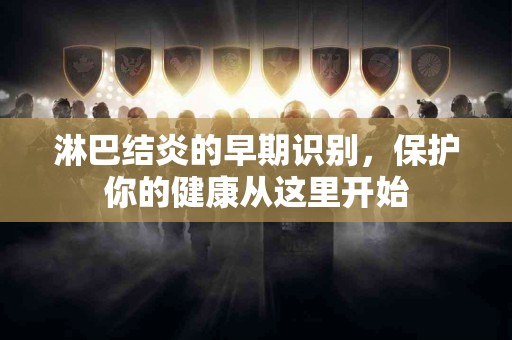 淋巴结炎的早期识别，保护你的健康从这里开始