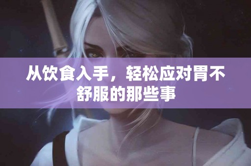 从饮食入手，轻松应对胃不舒服的那些事