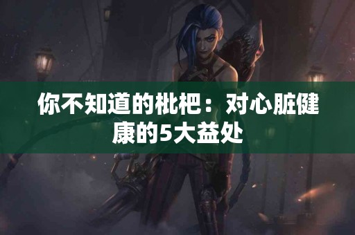 你不知道的枇杷：对心脏健康的5大益处