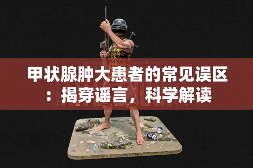 甲状腺肿大患者的常见误区：揭穿谣言，科学解读