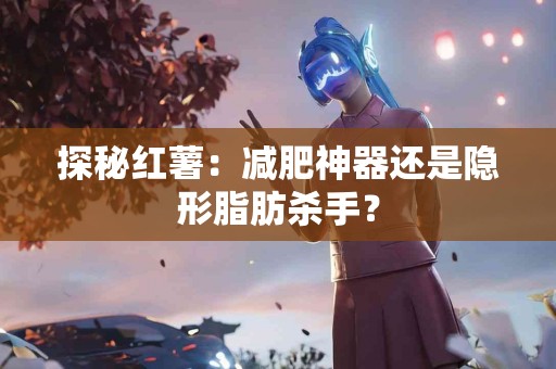 探秘红薯：减肥神器还是隐形脂肪杀手？
